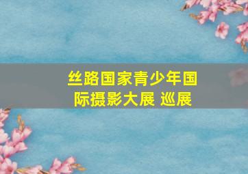 丝路国家青少年国际摄影大展 巡展